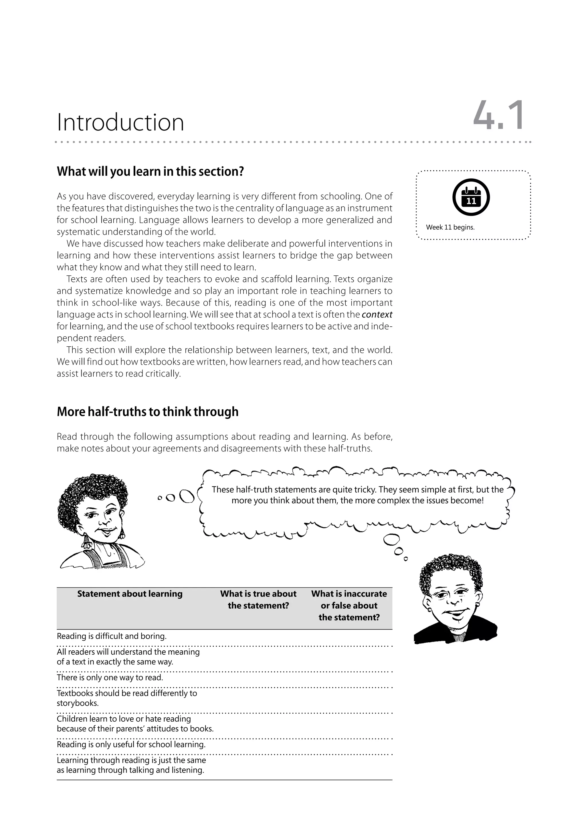 Introduction                                                                                                          4.1
What will you learn in this section?
As you have discovered, everyday learning is very different from schooling. One of                                  11
the features that distinguishes the two is the centrality of language as an instrument
for school learning. Language allows learners to develop a more generalized and
                                                                                                        Week 11 begins.
systematic understanding of the world.
   We have discussed how teachers make deliberate and powerful interventions in
learning and how these interventions assist learners to bridge the gap between
what they know and what they still need to learn.
   Texts are often used by teachers to evoke and scaffold learning. Texts organize
and systematize knowledge and so play an important role in teaching learners to
think in school-like ways. Because of this, reading is one of the most important
language acts in school learning. We will see that at school a text is often the context
for learning, and the use of school textbooks requires learners to be active and inde-
pendent readers.
   This section will explore the relationship between learners, text, and the world.
We will find out how textbooks are written, how learners read, and how teachers can
assist learners to read critically.



More half-truths to think through
Read through the following assumptions about reading and learning. As before,
make notes about your agreements and disagreements with these half-truths.



                                              These half-truth statements are quite tricky. They seem simple at first, but the
                                                  more you think about them, the more complex the issues become!




	 Statement about learning	 What is true about 	                         What is inaccurate
		                           the statement?	                               or false about
			                                                                       the statement?

Reading is difficult and boring.
All readers will understand the meaning
of a text in exactly the same way.
There is only one way to read.
Textbooks should be read differently to
storybooks.
Children learn to love or hate reading
because of their parents’ attitudes to books.
Reading is only useful for school learning.
Learning through reading is just the same
as learning through talking and listening.
 