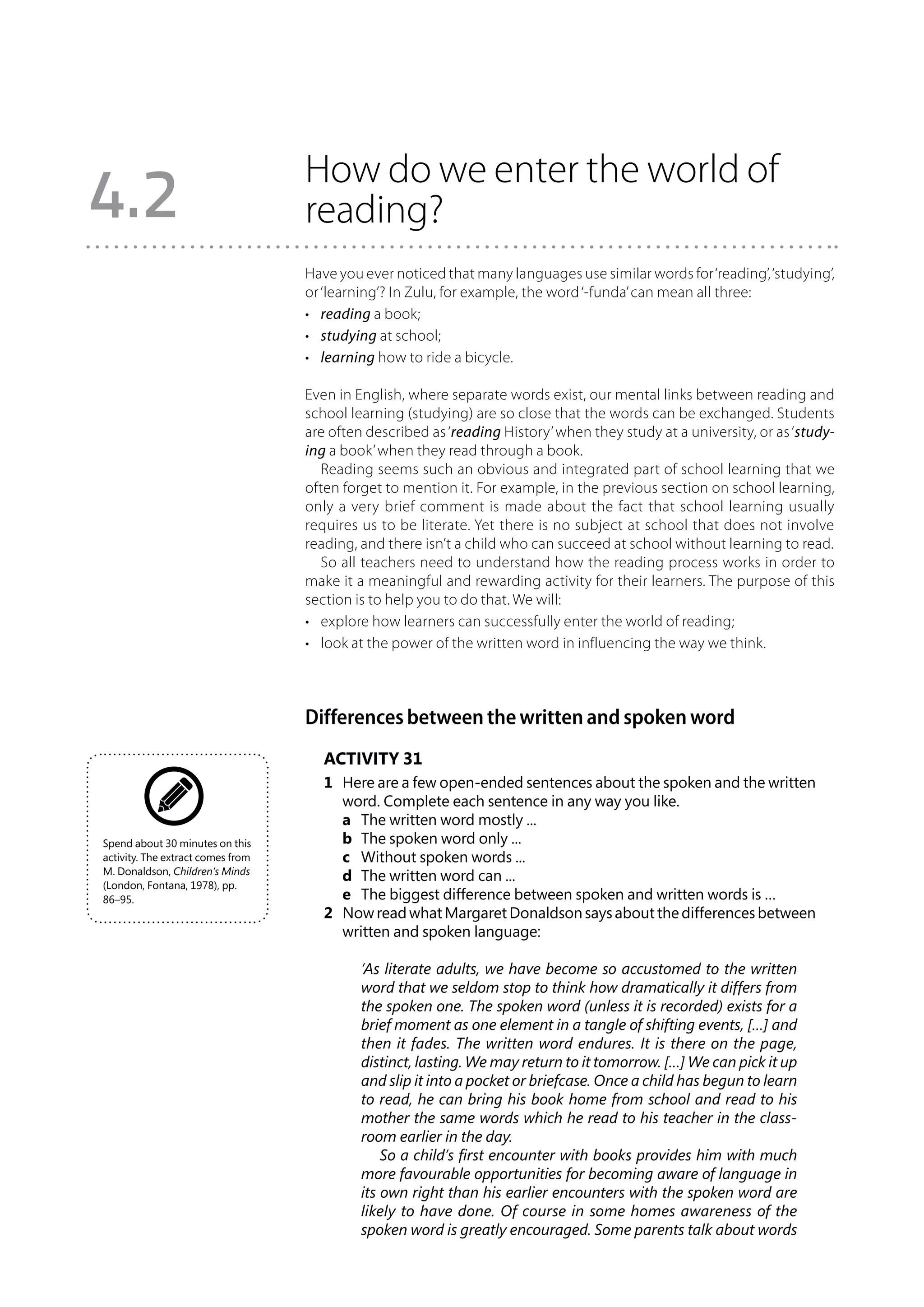 How do we enter the world of
4.2                                reading?
                                   Have you ever noticed that many languages use similar words for ‘reading’, ‘studying’,
                                   or ‘learning’? In Zulu, for example, the word ‘-funda’ can mean all three:
                                   •	 reading a book;
                                   •	 studying at school;
                                   •	 learning how to ride a bicycle.

                                   Even in English, where separate words exist, our mental links between reading and
                                   school learning (studying) are so close that the words can be exchanged. Students
                                   are often described as ‘reading History’ when they study at a university, or as ‘study-
                                   ing a book’ when they read through a book.
                                      Reading seems such an obvious and integrated part of school learning that we
                                   often forget to mention it. For example, in the previous section on school learning,
                                   only a very brief comment is made about the fact that school learning usually
                                   requires us to be literate. Yet there is no subject at school that does not involve
                                   reading, and there isn’t a child who can succeed at school without learning to read.
                                      So all teachers need to understand how the reading process works in order to
                                   make it a meaningful and rewarding activity for their learners. The purpose of this
                                   section is to help you to do that. We will:
                                   •	 explore how learners can successfully enter the world of reading;
                                   •	 look at the power of the written word in influencing the way we think.



                                   Differences between the written and spoken word
                                      Activity 31
                                      1	 Here are a few open-ended sentences about the spoken and the written
                                         word. Complete each sentence in any way you like.
                                      	 a	 The written word mostly ...
Spend about 30 minutes on this        	 b	 The spoken word only ...
activity. The extract comes from      	 c	 Without spoken words ...
M. Donaldson, Children’s Minds
                                      	 d	 The written word can ...
(London, Fontana, 1978), pp.
86–95.                                	 e	 The biggest difference between spoken and written words is …
                                      2	 Now read what Margaret Donaldson says about the differences between
                                         written and spoken language:

                                            ‘As literate adults, we have become so accustomed to the written
                                            word that we seldom stop to think how dramatically it differs from
                                            the spoken one. The spoken word (unless it is recorded) exists for a
                                            brief moment as one element in a tangle of shifting events, […] and
                                            then it fades. The written word endures. It is there on the page,
                                            distinct, lasting. We may return to it tomorrow. […] We can pick it up
                                            and slip it into a pocket or briefcase. Once a child has begun to learn
                                            to read, he can bring his book home from school and read to his
                                            mother the same words which he read to his teacher in the class-
                                            room earlier in the day.
                                                So a child’s first encounter with books provides him with much
                                            more favourable opportunities for becoming aware of language in
                                            its own right than his earlier encounters with the spoken word are
                                            likely to have done. Of course in some homes awareness of the
                                            spoken word is greatly encouraged. Some parents talk about words
 