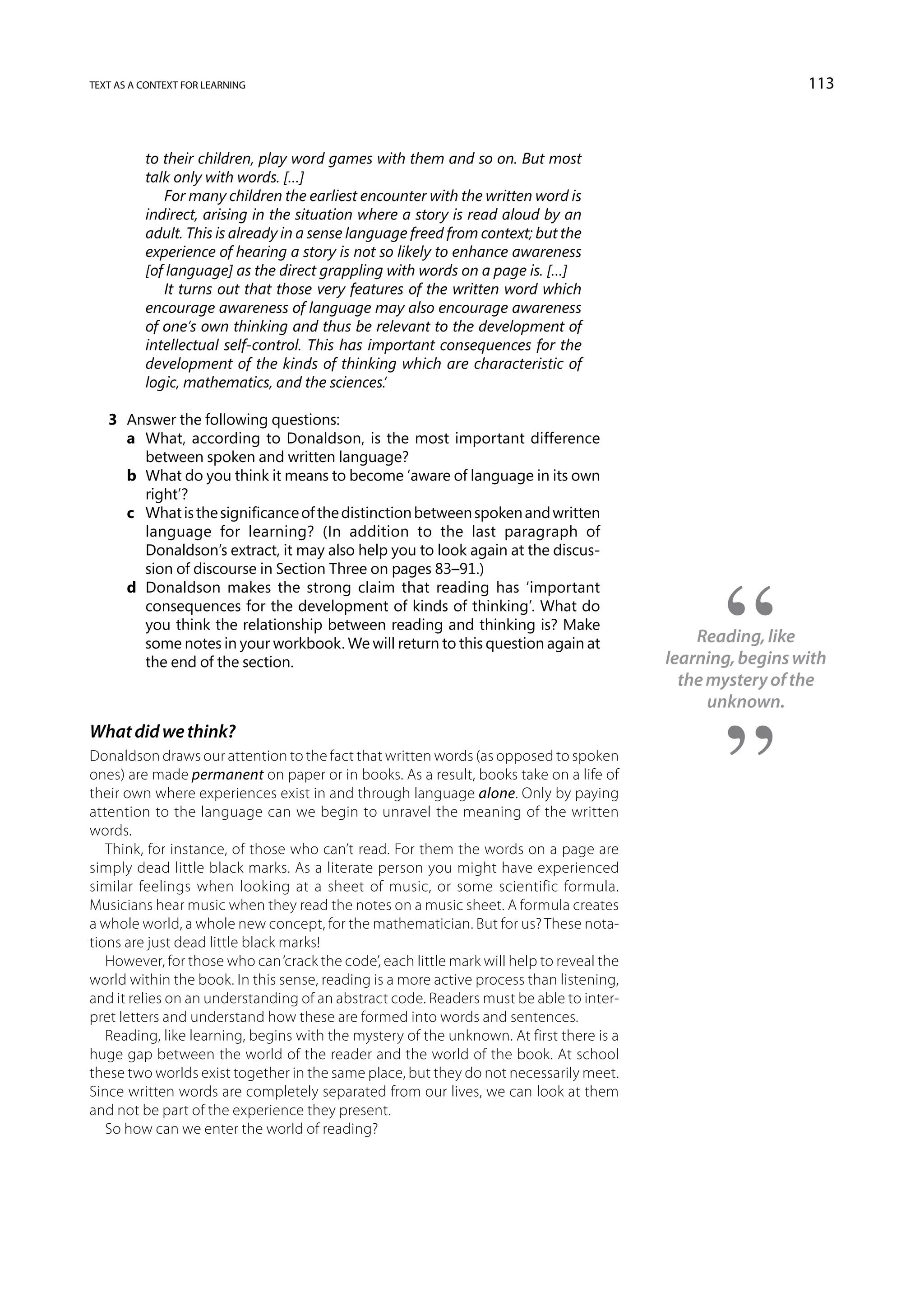 text as a context for learning                                                                               113



          to their children, play word games with them and so on. But most
          talk only with words. […]
             For many children the earliest encounter with the written word is
          indirect, arising in the situation where a story is read aloud by an
          adult. This is already in a sense language freed from context; but the
          experience of hearing a story is not so likely to enhance awareness
          [of language] as the direct grappling with words on a page is. […]
             It turns out that those very features of the written word which
          encourage awareness of language may also encourage awareness
          of one’s own thinking and thus be relevant to the development of
          intellectual self-control. This has important consequences for the
          development of the kinds of thinking which are characteristic of
          logic, mathematics, and the sciences.’

   3	 Answer the following questions:
   	 a	What, according to Donaldson, is the most important difference
        between spoken and written language?
   	 b	What do you think it means to become ‘aware of language in its own
        right’?
   	 c	What is the significance of the distinction between spoken and written
        language for learning? (In addition to the last paragraph of
        Donaldson’s extract, it may also help you to look again at the discus-
        sion of discourse in Section Three on pages 83–91.)
   	 d	Donaldson makes the strong claim that reading has ‘important
        consequences for the development of kinds of thinking’. What do
        you think the relationship between reading and thinking is? Make
        some notes in your workbook. We will return to this question again at                  Reading, like
        the end of the section.                                                            learning, begins with
                                                                                             the mystery of the
                                                                                                 unknown.
What did we think?
Donaldson draws our attention to the fact that written words (as opposed to spoken
ones) are made permanent on paper or in books. As a result, books take on a life of
their own where experiences exist in and through language alone. Only by paying
attention to the language can we begin to unravel the meaning of the written
words.
   Think, for instance, of those who can’t read. For them the words on a page are
simply dead little black marks. As a literate person you might have experienced
similar feelings when looking at a sheet of music, or some scientific formula.
Musicians hear music when they read the notes on a music sheet. A formula creates
a whole world, a whole new concept, for the mathematician. But for us? These nota-
tions are just dead little black marks!
   However, for those who can ‘crack the code’, each little mark will help to reveal the
world within the book. In this sense, reading is a more active process than listening,
and it relies on an understanding of an abstract code. Readers must be able to inter-
pret letters and understand how these are formed into words and sentences.
   Reading, like learning, begins with the mystery of the unknown. At first there is a
huge gap between the world of the reader and the world of the book. At school
these two worlds exist together in the same place, but they do not necessarily meet.
Since written words are completely separated from our lives, we can look at them
and not be part of the experience they present.
   So how can we enter the world of reading?
 