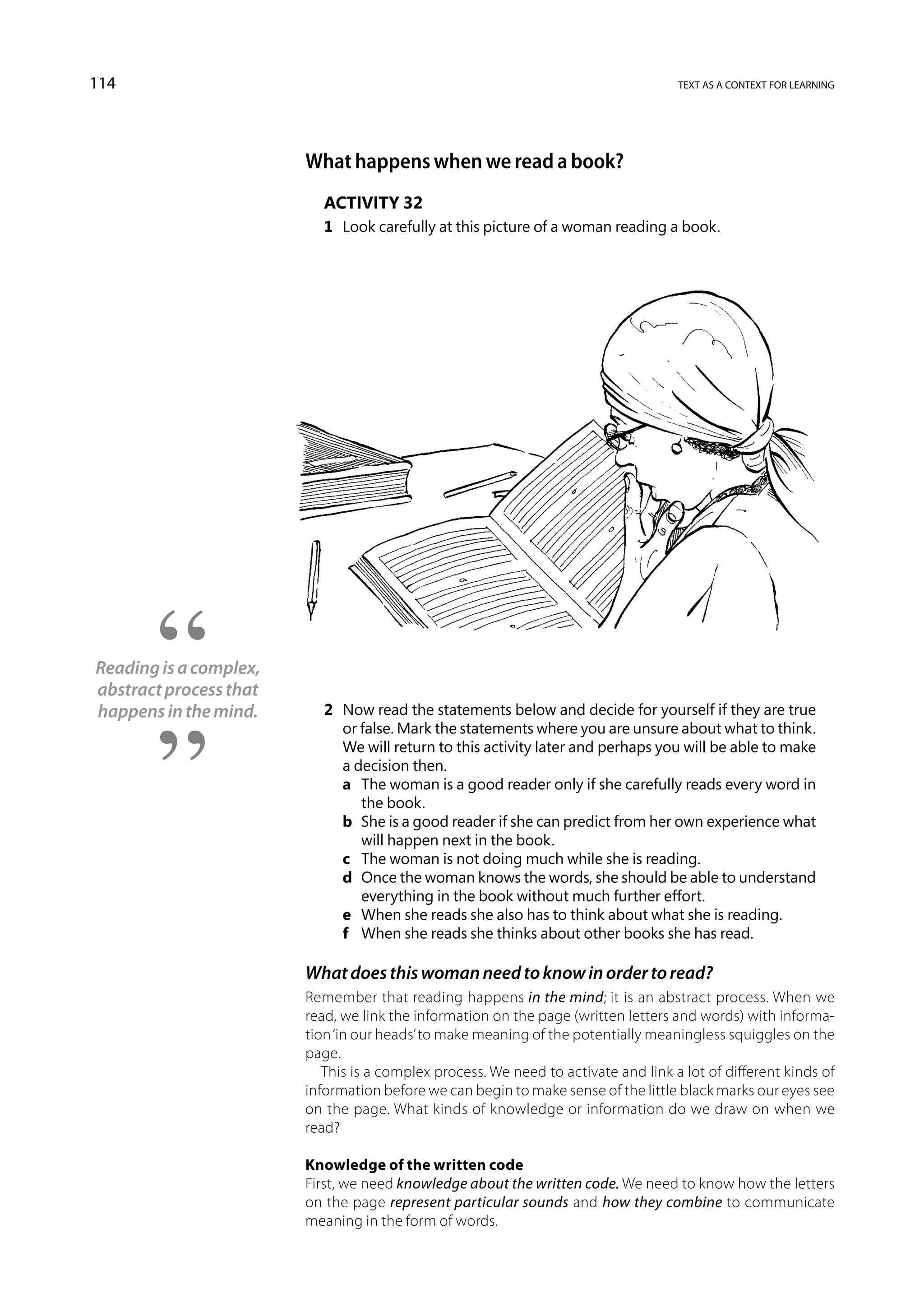 114                                                                                 text as a context for learning




                        What happens when we read a book?
                           Activity 32
                           1	 Look carefully at this picture of a woman reading a book.




Reading is a complex,
abstract process that
happens in the mind.       2	 Now read the statements below and decide for yourself if they are true
                              or false. Mark the statements where you are unsure about what to think.
                              We will return to this activity later and perhaps you will be able to make
                              a decision then.
                           	 a	 The woman is a good reader only if she carefully reads every word in
                                 the book.
                           	 b	 She is a good reader if she can predict from her own experience what
                                 will happen next in the book.
                           	 c	 The woman is not doing much while she is reading.
                           	 d	 Once the woman knows the words, she should be able to understand
                                 everything in the book without much further effort.
                           	 e	 When she reads she also has to think about what she is reading.
                           	 f	 When she reads she thinks about other books she has read.

                        What does this woman need to know in order to read?
                        Remember that reading happens in the mind; it is an abstract process. When we
                        read, we link the information on the page (written letters and words) with informa-
                        tion ‘in our heads’ to make meaning of the potentially meaningless squiggles on the
                        page.
                           This is a complex process. We need to activate and link a lot of different kinds of
                        information before we can begin to make sense of the little black marks our eyes see
                        on the page. What kinds of knowledge or information do we draw on when we
                        read?

                        Knowledge of the written code
                        First, we need knowledge about the written code. We need to know how the letters
                        on the page represent particular sounds and how they combine to communicate
                        meaning in the form of words.
 