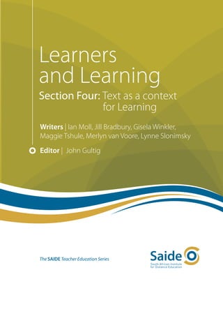 Learners
and Learning
Section Four: Text as a context
              for Learning
Writers | Ian Moll, Jill Bradbury, Gisela Winkler,
Maggie Tshule, Merlyn van Voore, Lynne Slonimsky
Editor | John Gultig




The SAIDE Teacher Education Series
 