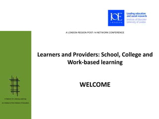 A LONDON REGION POST-14 NETWORK CONFERENCE




                                              Learners and Providers: School, College and
                                                         Work-based learning


                                                                 WELCOME
   A Network for Lifelong Learning:

an initiative of the Institute of Education
 