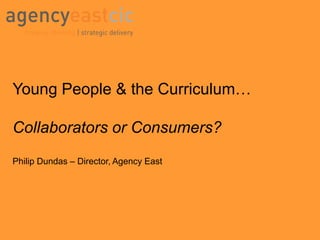 Young People & the Curriculum… Collaborators or Consumers? Philip Dundas – Director, Agency East 