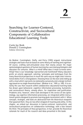 2
                                                                  tttttttt




Searching for Learner-Centered,
Constructivist, and Sociocultural
Components of Collaborative
Educational Learning Tools

Curtis Jay Bonk
Donald J. Cunningham
Indiana University




As Bednar, Cunningham, Duffy, and Perry (1995) argued, instructional
strategies and tools must be based on some theory of learning and cognition.
Of course, crafting well-articulated views that clearly answer the major
epistemological questions of human learning has exercised psychologists and
educators for centuries. What is a mind? What does it mean to know some-
thing? How is our knowledge represented and manifested? Many educators
prefer an eclectic approach, selecting “principles and techniques from the
many theoretical perspectives in much the same way we might select interna-
tional dishes from a smorgasbord, choosing those we like best and ending up
with a meal which represents no nationality exclusively and a design technol-
ogy based on no single theoretical base” (Bednar et al., 1995, p. 100). It is cer-
tainly the case that research within collaborative educational learning tools
has drawn upon behavioral, cognitive information processing, humanistic,
and sociocultural theory, among others, for inspiration and justification.
Problems arise, however, when tools developed in the service of one episte-
mology, say cognitive information processing, are integrated within instruc-
tional systems designed to promote learning goals inconsistent with it. When
concepts, strategies, and tools are abstracted from the theoretical viewpoint
that spawned them, they are too often stripped of meaning and utility. In this
chapter, we embed our discussion in learner-centered, constructivist, and
sociocultural perspectives on collaborative technology, with a bias toward
the third. The principles of these perspectives, in fact, provide the theoretical
rationale for much of the research and ideas presented in this book.

                                                                               25
 
