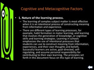 Cognitive and Metacognitive Factors
• 1. Nature of the learning process.
– The learning of complex subject matter is most effective
when it is an intentional process of constructing meaning
from information and experience.
– There are different types of learning processes, for
example, habit formation in motor learning; and learning
that involves the generation of knowledge, or cognitive
skills and learning strategies. Learning in schools
emphasizes the use of intentional processes that
students can use to construct meaning from information,
experiences, and their own thoughts and beliefs.
Successful learners are active, goal-directed, self-
regulating, and assume personal responsibility for
contributing to their own learning. The principles set
forth in this document focus on this type of learning.
 