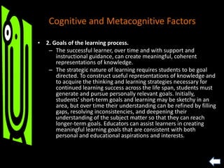 • 2. Goals of the learning process.
– The successful learner, over time and with support and
instructional guidance, can create meaningful, coherent
representations of knowledge.
– The strategic nature of learning requires students to be goal
directed. To construct useful representations of knowledge and
to acquire the thinking and learning strategies necessary for
continued learning success across the life span, students must
generate and pursue personally relevant goals. Initially,
students' short-term goals and learning may be sketchy in an
area, but over time their understanding can be refined by filling
gaps, resolving inconsistencies, and deepening their
understanding of the subject matter so that they can reach
longer-term goals. Educators can assist learners in creating
meaningful learning goals that are consistent with both
personal and educational aspirations and interests.
Cognitive and Metacognitive Factors
 