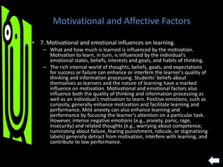 Motivational and Affective Factors
• 7. Motivational and emotional influences on learning.
– What and how much is learned is influenced by the motivation.
Motivation to learn, in turn, is influenced by the individual's
emotional states, beliefs, interests and goals, and habits of thinking.
– The rich internal world of thoughts, beliefs, goals, and expectations
for success or failure can enhance or interfere the learner's quality of
thinking and information processing. Students' beliefs about
themselves as learners and the nature of learning have a marked
influence on motivation. Motivational and emotional factors also
influence both the quality of thinking and information processing as
well as an individual's motivation to learn. Positive emotions, such as
curiosity, generally enhance motivation and facilitate learning and
performance. Mild anxiety can also enhance learning and
performance by focusing the learner's attention on a particular task.
However, intense negative emotions (e.g., anxiety, panic, rage,
insecurity) and related thoughts (e.g., worrying about competence,
ruminating about failure, fearing punishment, ridicule, or stigmatizing
labels) generally detract from motivation, interfere with learning, and
contribute to low performance.
 