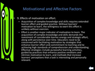 Motivational and Affective Factors
• 9. Effects of motivation on effort.
– Acquisition of complex knowledge and skills requires extended
learner effort and guided practice. Without learners'
motivation to learn, the willingness to exert this effort is
unlikely without coercion.
– Effort is another major indicator of motivation to learn. The
acquisition of complex knowledge and skills demands the
investment of considerable learner energy and strategic effort,
along with persistence over time. Educators need to be
concerned with facilitating motivation by strategies that
enhance learner effort and commitment to learning and to
achieving high standards of comprehension and understanding.
Effective strategies include purposeful learning activities,
guided by practices that enhance positive emotions and
intrinsic motivation to learn, and methods that increase
learners' perceptions that a task is interesting and personally
relevant.
 