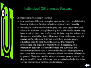 • 12. Individual differences in learning.
– Learners have different strategies, approaches, and capabilities for
learning that are a function of prior experience and heredity.
– Individuals are born with and develop their own capabilities and
talents. In addition, through learning and social acculturation, they
have acquired their own preferences for how they like to learn and
the pace at which they learn. However, these preferences are not
always useful in helping learners reach their learning goals.
Educators need to help students examine their learning
preferences and expand or modify them, if necessary. The
interaction between learner differences and curricular and
environmental conditions is another key factor affecting learning
outcomes. Educators need to be sensitive to individual differences,
in general. They also need to attend to learner perceptions of the
degree to which these differences are accepted and adapted to by
varying instructional methods and materials.
Individual Differences Factors
 