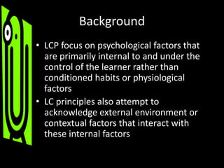 Background
• LCP focus on psychological factors that
are primarily internal to and under the
control of the learner rather than
conditioned habits or physiological
factors
• LC principles also attempt to
acknowledge external environment or
contextual factors that interact with
these internal factors
 
