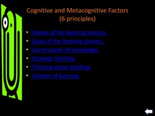 Cognitive and Metacognitive Factors
(6 principles)
• Nature of the learning process.
• Goals of the learning process.
• Construction of knowledge.
• Strategic thinking.
• Thinking about thinking.
• Context of learning.
 