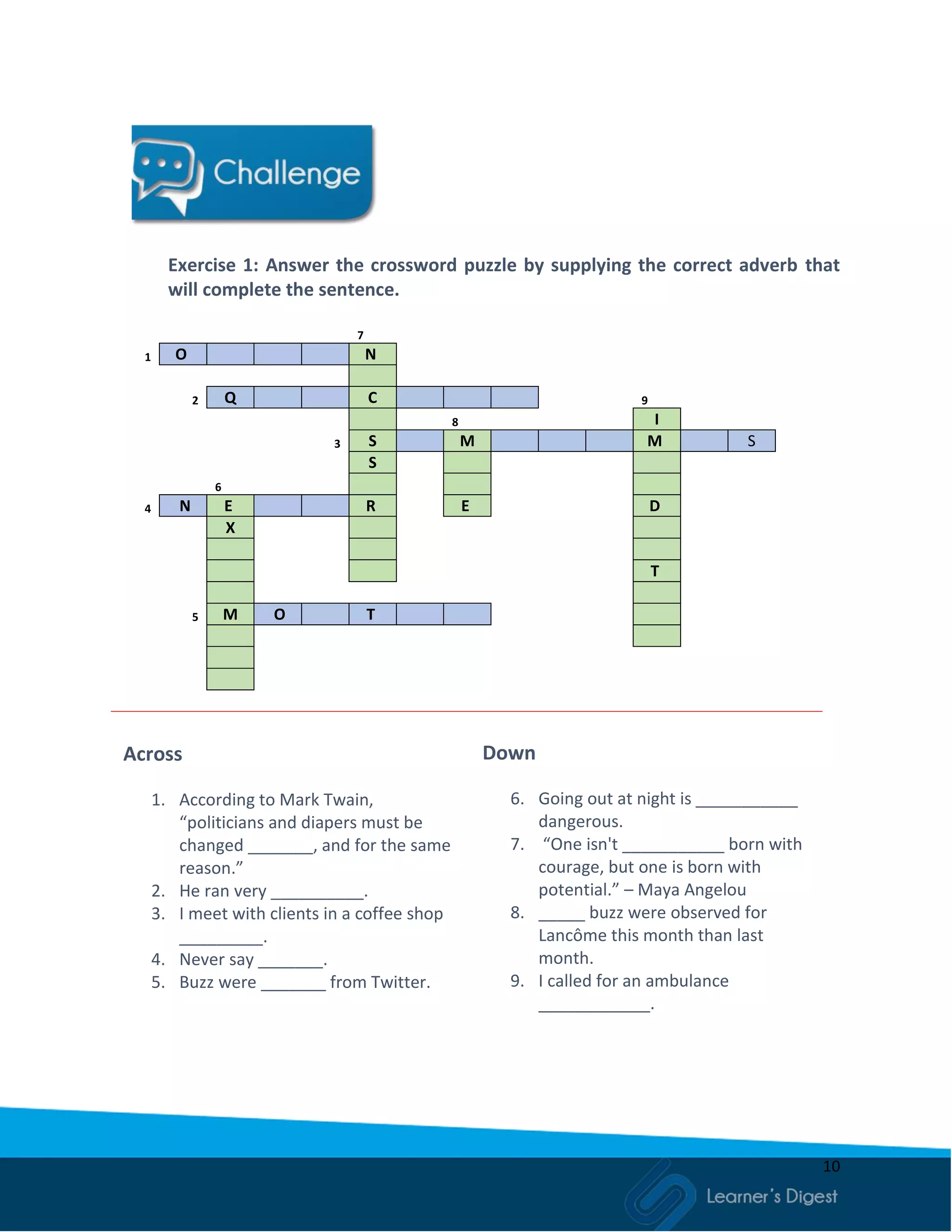 10
Exercise 1: Answer the crossword puzzle by supplying the correct adverb that
will complete the sentence.
7
1 O N
2 Q C 9
8 I
3 S M M S
S
6
4 N E R E D
X
T
5 M O T
Across
1. According to Mark Twain,
“politicians and diapers must be
changed _______, and for the same
reason.”
2. He ran very __________.
3. I meet with clients in a coffee shop
_________.
4. Never say _______.
5. Buzz were _______ from Twitter.
Down
6. Going out at night is ___________
dangerous.
7. “One isn't ___________ born with
courage, but one is born with
potential.” – Maya Angelou
8. _____ buzz were observed for
Lancôme this month than last
month.
9. I called for an ambulance
____________.
 