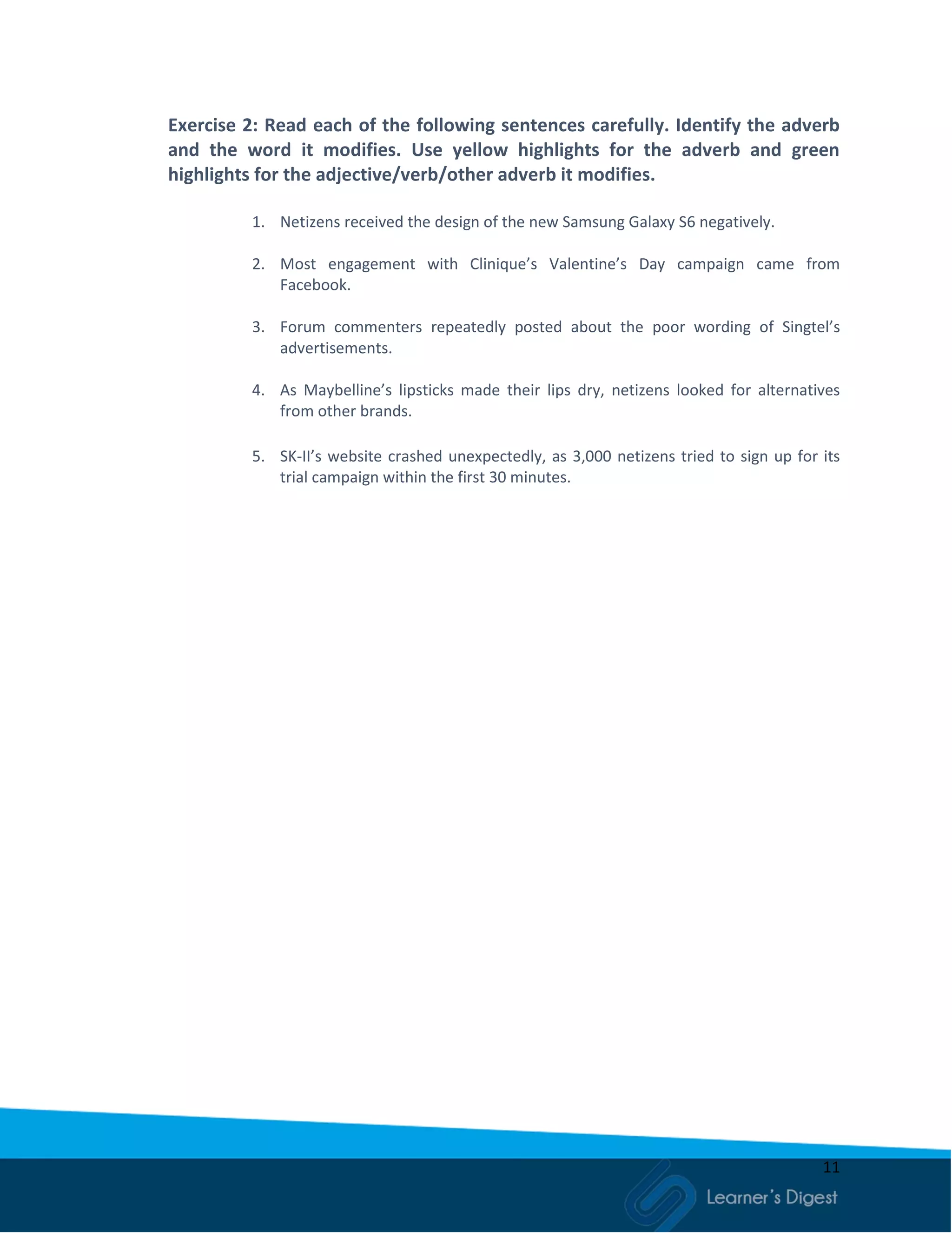 11
Exercise 2: Read each of the following sentences carefully. Identify the adverb
and the word it modifies. Use yellow highlights for the adverb and green
highlights for the adjective/verb/other adverb it modifies.
1. Netizens received the design of the new Samsung Galaxy S6 negatively.
2. Most engagement with Clinique’s Valentine’s Day campaign came from
Facebook.
3. Forum commenters repeatedly posted about the poor wording of Singtel’s
advertisements.
4. As Maybelline’s lipsticks made their lips dry, netizens looked for alternatives
from other brands.
5. SK-II’s website crashed unexpectedly, as 3,000 netizens tried to sign up for its
trial campaign within the first 30 minutes.
 
