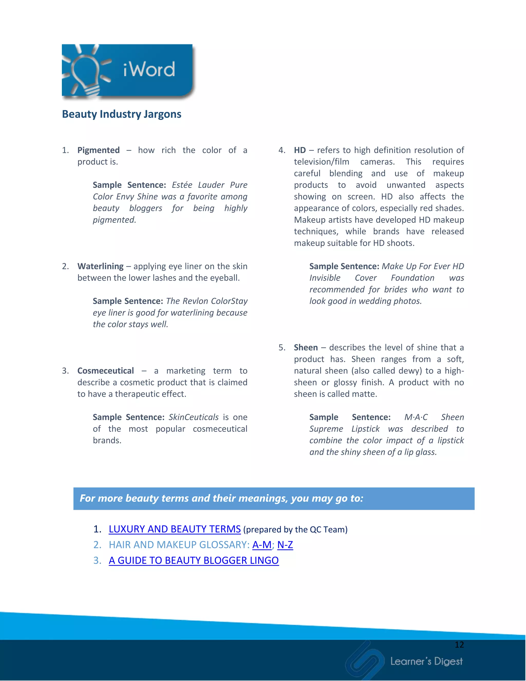 12
Beauty Industry Jargons
1. Pigmented – how rich the color of a
product is.
Sample Sentence: Estée Lauder Pure
Color Envy Shine was a favorite among
beauty bloggers for being highly
pigmented.
2. Waterlining – applying eye liner on the skin
between the lower lashes and the eyeball.
Sample Sentence: The Revlon ColorStay
eye liner is good for waterlining because
the color stays well.
3. Cosmeceutical – a marketing term to
describe a cosmetic product that is claimed
to have a therapeutic effect.
Sample Sentence: SkinCeuticals is one
of the most popular cosmeceutical
brands.
4. HD – refers to high definition resolution of
television/film cameras. This requires
careful blending and use of makeup
products to avoid unwanted aspects
showing on screen. HD also affects the
appearance of colors, especially red shades.
Makeup artists have developed HD makeup
techniques, while brands have released
makeup suitable for HD shoots.
Sample Sentence: Make Up For Ever HD
Invisible Cover Foundation was
recommended for brides who want to
look good in wedding photos.
5. Sheen – describes the level of shine that a
product has. Sheen ranges from a soft,
natural sheen (also called dewy) to a high-
sheen or glossy finish. A product with no
sheen is called matte.
Sample Sentence: M·A·C Sheen
Supreme Lipstick was described to
combine the color impact of a lipstick
and the shiny sheen of a lip glass.
For more beauty terms and their meanings, you may go to:
1. LUXURY AND BEAUTY TERMS (prepared by the QC Team)
2. HAIR AND MAKEUP GLOSSARY: A-M; N-Z
3. A GUIDE TO BEAUTY BLOGGER LINGO
 