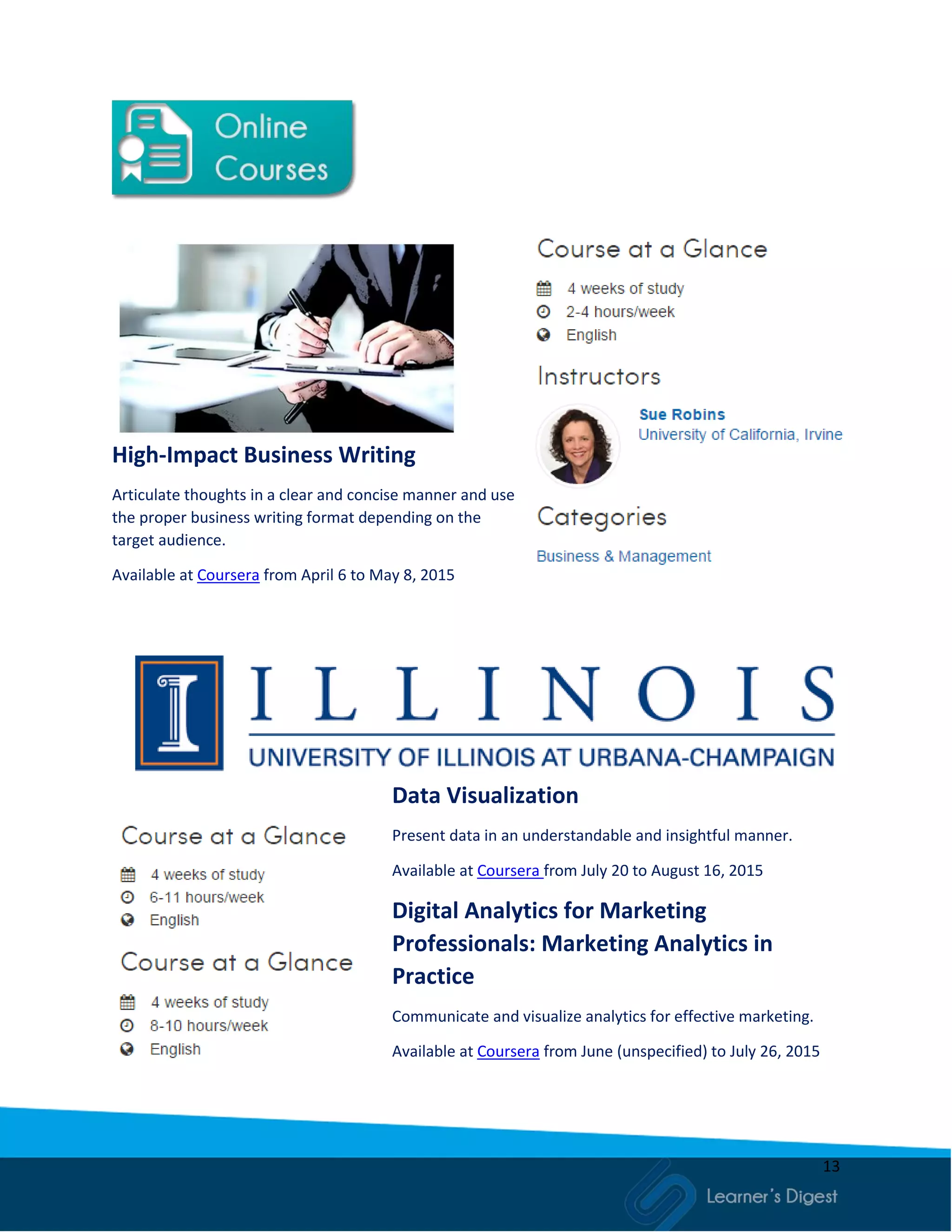13
High-Impact Business Writing
Articulate thoughts in a clear and concise manner and use
the proper business writing format depending on the
target audience.
Available at Coursera from April 6 to May 8, 2015
Data Visualization
Present data in an understandable and insightful manner.
Available at Coursera from July 20 to August 16, 2015
Digital Analytics for Marketing
Professionals: Marketing Analytics in
Practice
Communicate and visualize analytics for effective marketing.
Available at Coursera from June (unspecified) to July 26, 2015
 
