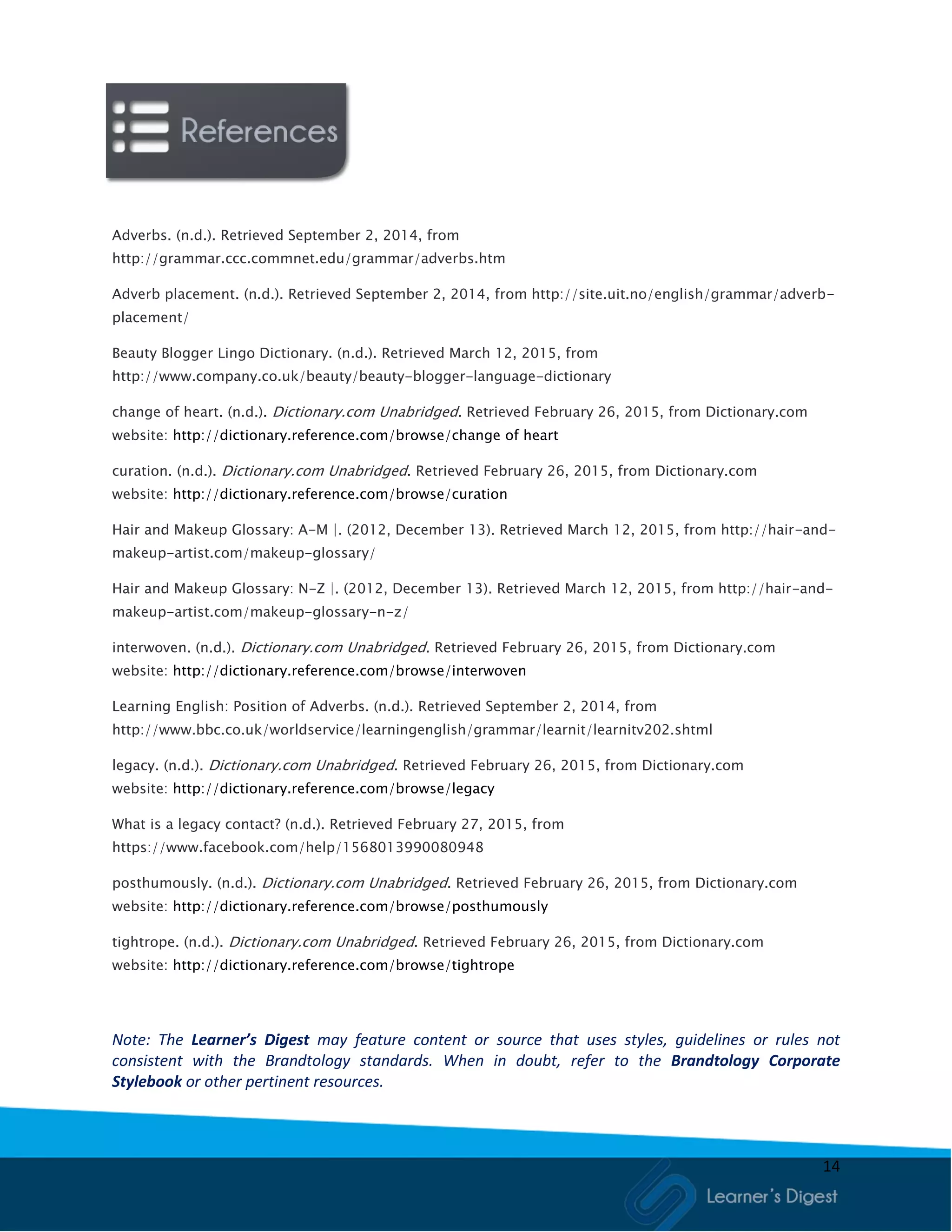 14
Adverbs. (n.d.). Retrieved September 2, 2014, from
http://grammar.ccc.commnet.edu/grammar/adverbs.htm
Adverb placement. (n.d.). Retrieved September 2, 2014, from http://site.uit.no/english/grammar/adverb-
placement/
Beauty Blogger Lingo Dictionary. (n.d.). Retrieved March 12, 2015, from
http://www.company.co.uk/beauty/beauty-blogger-language-dictionary
change of heart. (n.d.). Dictionary.com Unabridged. Retrieved February 26, 2015, from Dictionary.com
website: http://dictionary.reference.com/browse/change of heart
curation. (n.d.). Dictionary.com Unabridged. Retrieved February 26, 2015, from Dictionary.com
website: http://dictionary.reference.com/browse/curation
Hair and Makeup Glossary: A-M |. (2012, December 13). Retrieved March 12, 2015, from http://hair-and-
makeup-artist.com/makeup-glossary/
Hair and Makeup Glossary: N-Z |. (2012, December 13). Retrieved March 12, 2015, from http://hair-and-
makeup-artist.com/makeup-glossary-n-z/
interwoven. (n.d.). Dictionary.com Unabridged. Retrieved February 26, 2015, from Dictionary.com
website: http://dictionary.reference.com/browse/interwoven
Learning English: Position of Adverbs. (n.d.). Retrieved September 2, 2014, from
http://www.bbc.co.uk/worldservice/learningenglish/grammar/learnit/learnitv202.shtml
legacy. (n.d.). Dictionary.com Unabridged. Retrieved February 26, 2015, from Dictionary.com
website: http://dictionary.reference.com/browse/legacy
What is a legacy contact? (n.d.). Retrieved February 27, 2015, from
https://www.facebook.com/help/1568013990080948
posthumously. (n.d.). Dictionary.com Unabridged. Retrieved February 26, 2015, from Dictionary.com
website: http://dictionary.reference.com/browse/posthumously
tightrope. (n.d.). Dictionary.com Unabridged. Retrieved February 26, 2015, from Dictionary.com
website: http://dictionary.reference.com/browse/tightrope
Note: The Learner’s Digest may feature content or source that uses styles, guidelines or rules not
consistent with the Brandtology standards. When in doubt, refer to the Brandtology Corporate
Stylebook or other pertinent resources.
 