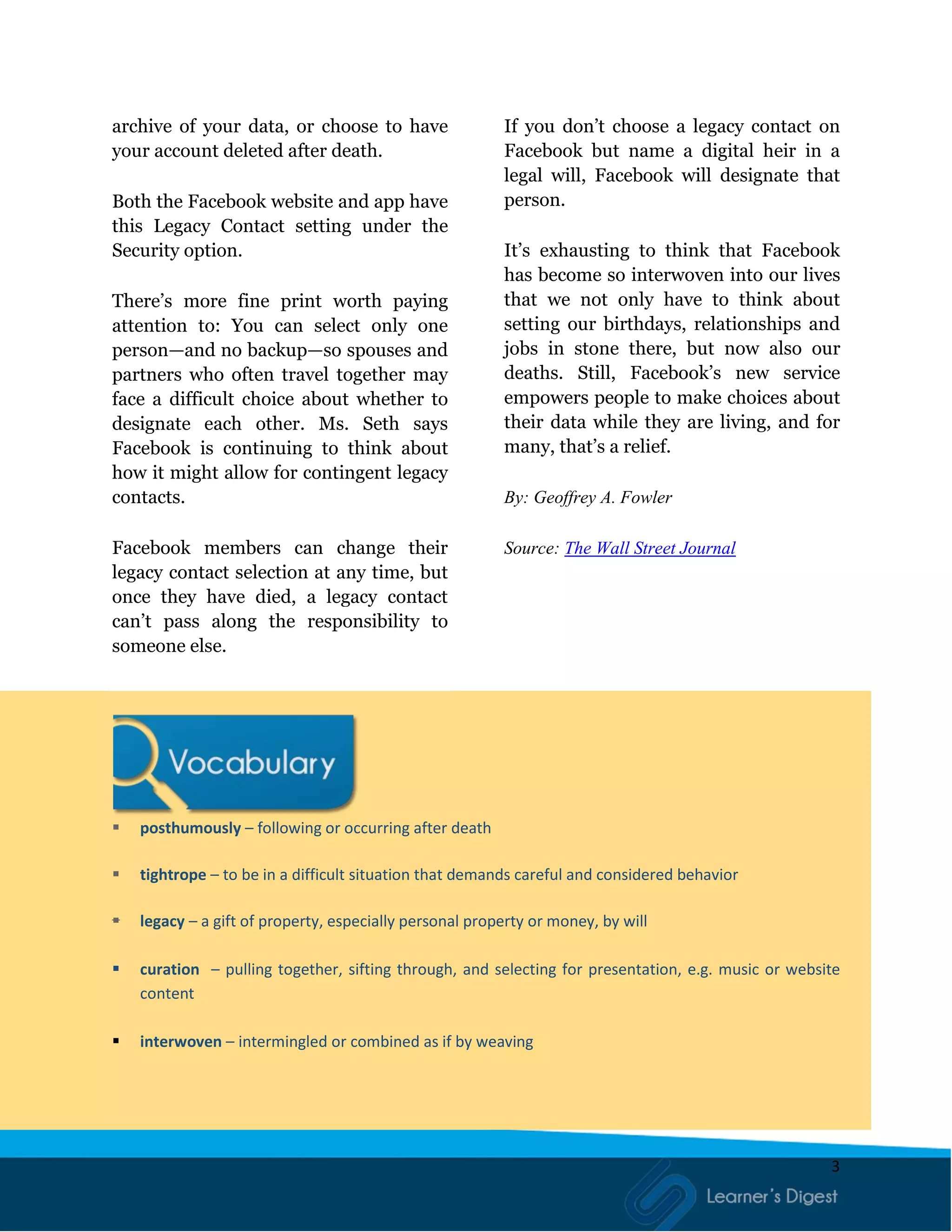 3
archive of your data, or choose to have
your account deleted after death.
Both the Facebook website and app have
this Legacy Contact setting under the
Security option.
There’s more fine print worth paying
attention to: You can select only one
person—and no backup—so spouses and
partners who often travel together may
face a difficult choice about whether to
designate each other. Ms. Seth says
Facebook is continuing to think about
how it might allow for contingent legacy
contacts.
Facebook members can change their
legacy contact selection at any time, but
once they have died, a legacy contact
can’t pass along the responsibility to
someone else.
If you don’t choose a legacy contact on
Facebook but name a digital heir in a
legal will, Facebook will designate that
person.
It’s exhausting to think that Facebook
has become so interwoven into our lives
that we not only have to think about
setting our birthdays, relationships and
jobs in stone there, but now also our
deaths. Still, Facebook’s new service
empowers people to make choices about
their data while they are living, and for
many, that’s a relief.
By: Geoffrey A. Fowler
Source: The Wall Street Journal
 posthumously – following or occurring after death
 tightrope – to be in a difficult situation that demands careful and considered behavior
 legacy – a gift of property, especially personal property or money, by will
 curation – pulling together, sifting through, and selecting for presentation, e.g. music or website
content
 interwoven – intermingled or combined as if by weaving
 