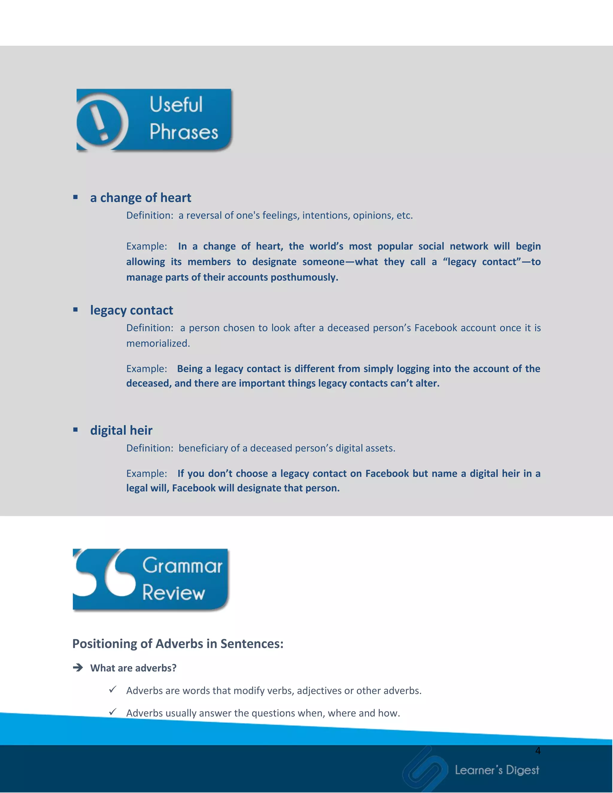 4
 a change of heart
Definition: a reversal of one's feelings, intentions, opinions, etc.
Example: In a change of heart, the world’s most popular social network will begin
allowing its members to designate someone—what they call a “legacy contact”—to
manage parts of their accounts posthumously.
 legacy contact
Definition: a person chosen to look after a deceased person’s Facebook account once it is
memorialized.
Example: Being a legacy contact is different from simply logging into the account of the
deceased, and there are important things legacy contacts can’t alter.
 digital heir
Definition: beneficiary of a deceased person’s digital assets.
Example: If you don’t choose a legacy contact on Facebook but name a digital heir in a
legal will, Facebook will designate that person.
Positioning of Adverbs in Sentences:
 What are adverbs?
 Adverbs are words that modify verbs, adjectives or other adverbs.
 Adverbs usually answer the questions when, where and how.
 