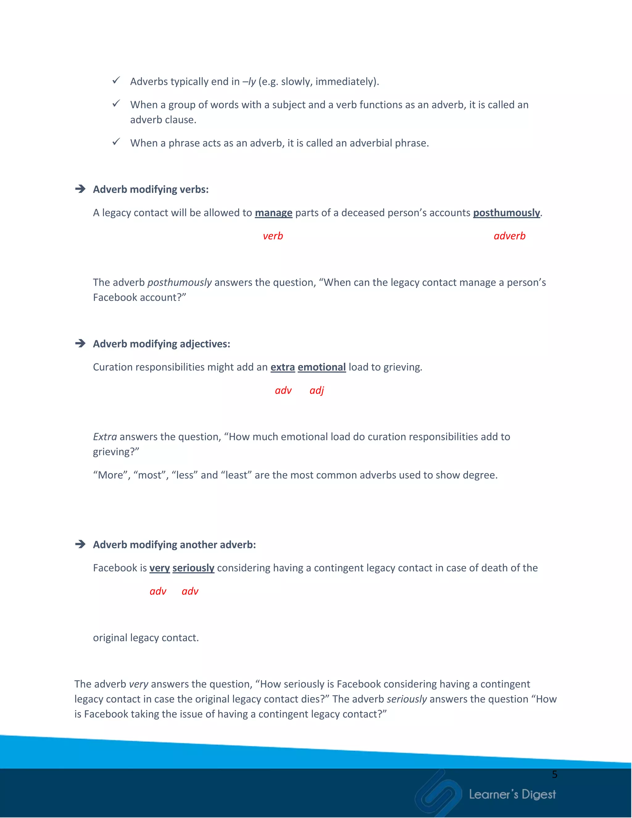 5
 Adverbs typically end in –ly (e.g. slowly, immediately).
 When a group of words with a subject and a verb functions as an adverb, it is called an
adverb clause.
 When a phrase acts as an adverb, it is called an adverbial phrase.
 Adverb modifying verbs:
A legacy contact will be allowed to manage parts of a deceased person’s accounts posthumously.
verb adverb
The adverb posthumously answers the question, “When can the legacy contact manage a person’s
Facebook account?”
 Adverb modifying adjectives:
Curation responsibilities might add an extra emotional load to grieving.
adv adj
Extra answers the question, “How much emotional load do curation responsibilities add to
grieving?”
“More”, “most”, “less” and “least” are the most common adverbs used to show degree.
 Adverb modifying another adverb:
Facebook is very seriously considering having a contingent legacy contact in case of death of the
adv adv
original legacy contact.
The adverb very answers the question, “How seriously is Facebook considering having a contingent
legacy contact in case the original legacy contact dies?” The adverb seriously answers the question “How
is Facebook taking the issue of having a contingent legacy contact?”
 