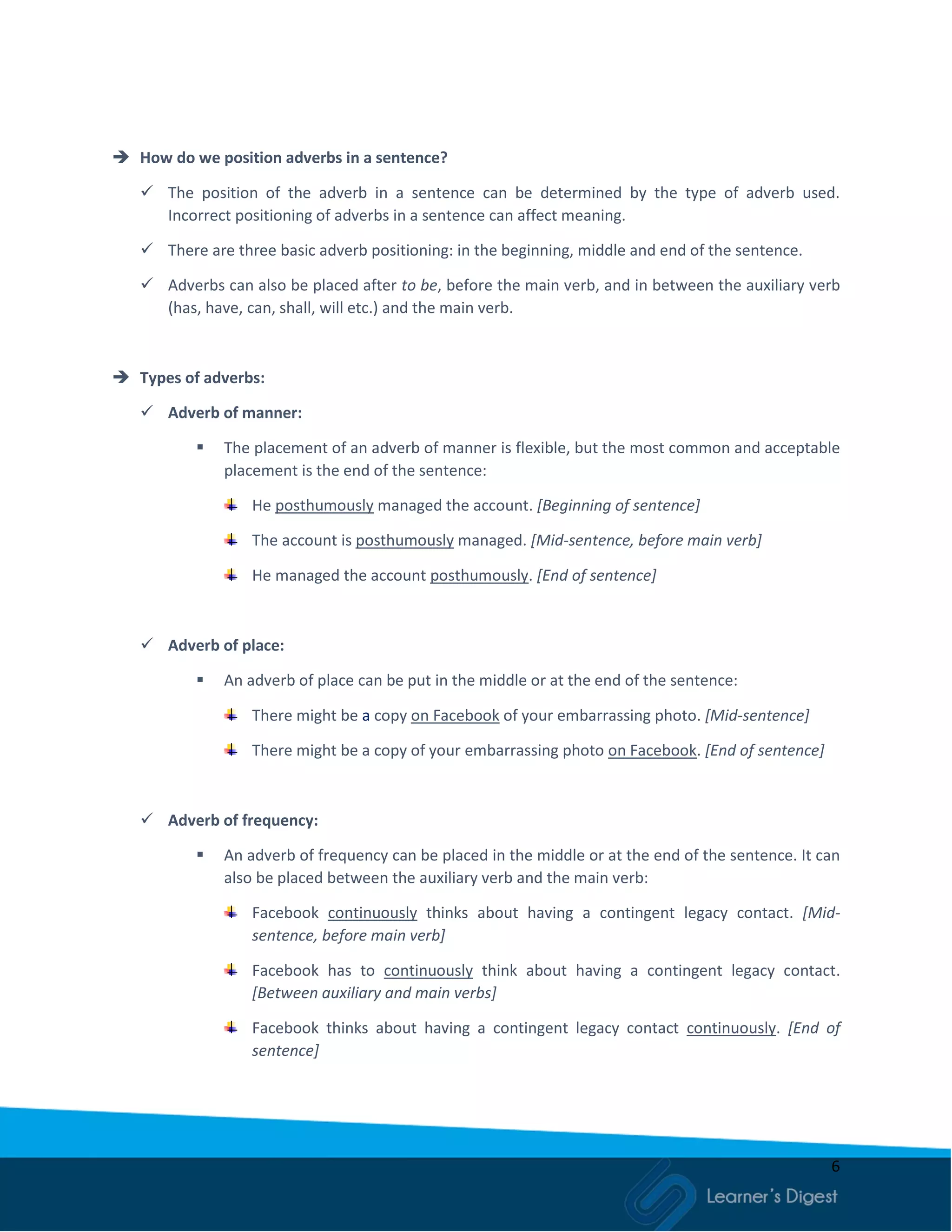 6
 How do we position adverbs in a sentence?
 The position of the adverb in a sentence can be determined by the type of adverb used.
Incorrect positioning of adverbs in a sentence can affect meaning.
 There are three basic adverb positioning: in the beginning, middle and end of the sentence.
 Adverbs can also be placed after to be, before the main verb, and in between the auxiliary verb
(has, have, can, shall, will etc.) and the main verb.
 Types of adverbs:
 Adverb of manner:
 The placement of an adverb of manner is flexible, but the most common and acceptable
placement is the end of the sentence:
He posthumously managed the account. [Beginning of sentence]
The account is posthumously managed. [Mid-sentence, before main verb]
He managed the account posthumously. [End of sentence]
 Adverb of place:
 An adverb of place can be put in the middle or at the end of the sentence:
There might be a copy on Facebook of your embarrassing photo. [Mid-sentence]
There might be a copy of your embarrassing photo on Facebook. [End of sentence]
 Adverb of frequency:
 An adverb of frequency can be placed in the middle or at the end of the sentence. It can
also be placed between the auxiliary verb and the main verb:
Facebook continuously thinks about having a contingent legacy contact. [Mid-
sentence, before main verb]
Facebook has to continuously think about having a contingent legacy contact.
[Between auxiliary and main verbs]
Facebook thinks about having a contingent legacy contact continuously. [End of
sentence]
 