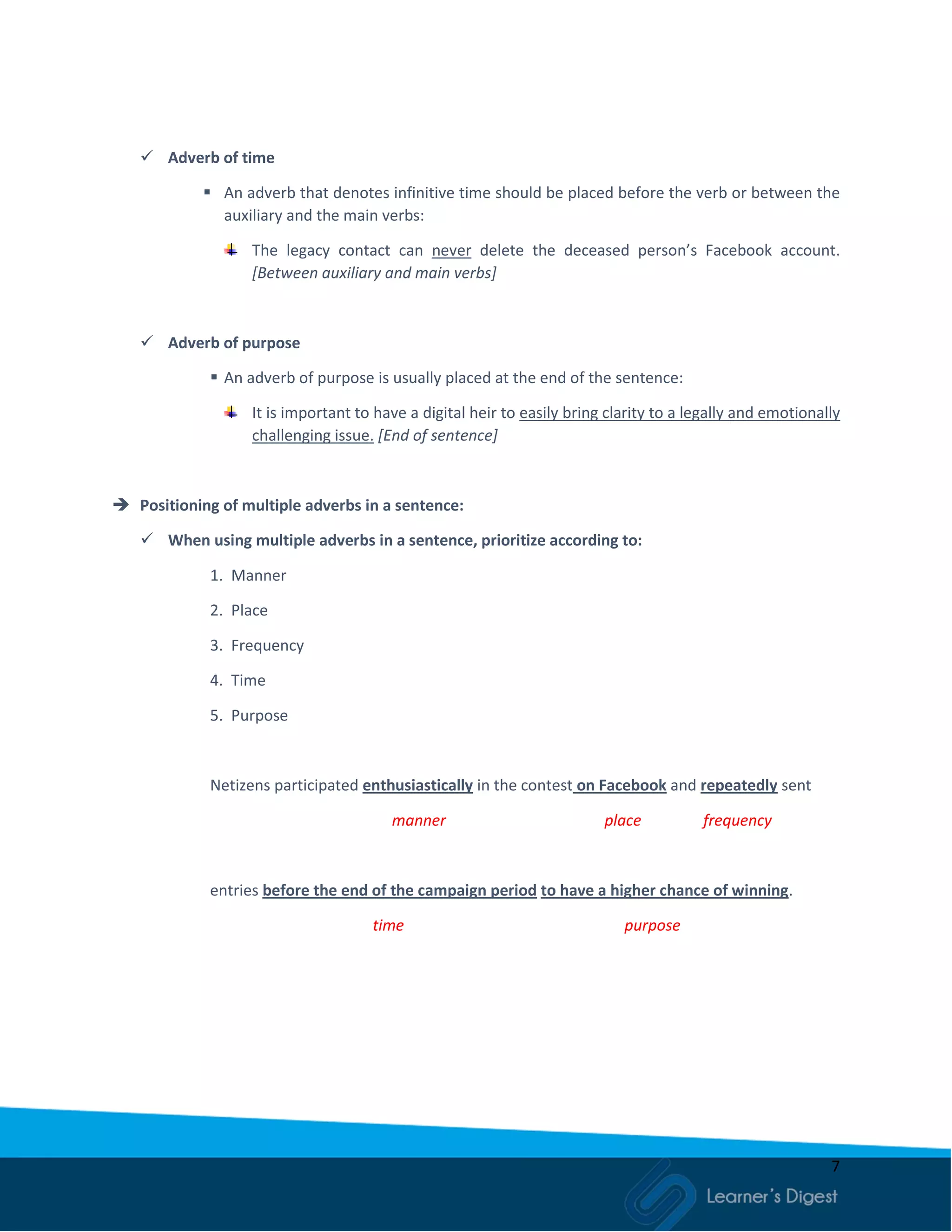 7
 Adverb of time
 An adverb that denotes infinitive time should be placed before the verb or between the
auxiliary and the main verbs:
The legacy contact can never delete the deceased person’s Facebook account.
[Between auxiliary and main verbs]
 Adverb of purpose
 An adverb of purpose is usually placed at the end of the sentence:
It is important to have a digital heir to easily bring clarity to a legally and emotionally
challenging issue. [End of sentence]
 Positioning of multiple adverbs in a sentence:
 When using multiple adverbs in a sentence, prioritize according to:
1. Manner
2. Place
3. Frequency
4. Time
5. Purpose
Netizens participated enthusiastically in the contest on Facebook and repeatedly sent
manner place frequency
entries before the end of the campaign period to have a higher chance of winning.
time purpose
 
