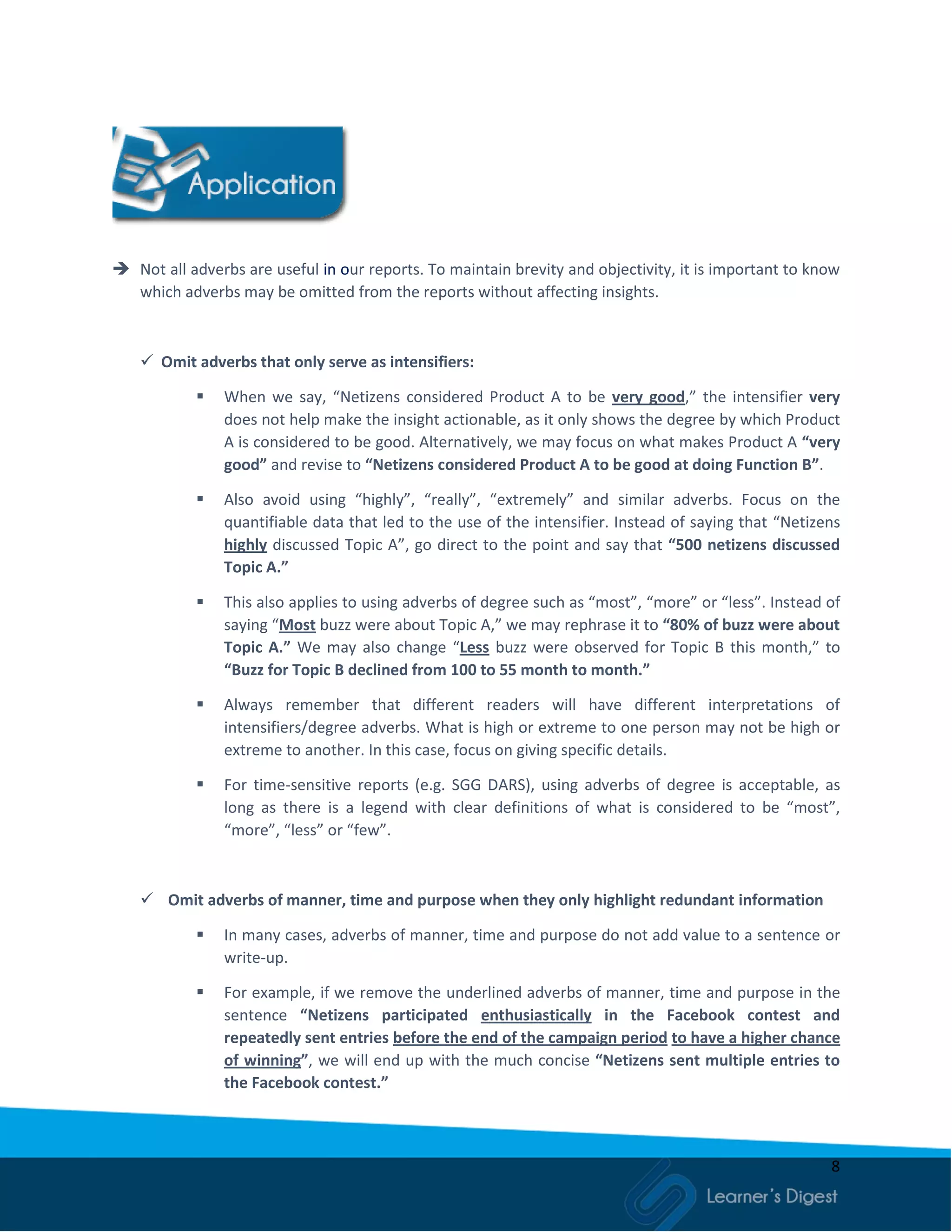 8
 Not all adverbs are useful in our reports. To maintain brevity and objectivity, it is important to know
which adverbs may be omitted from the reports without affecting insights.
 Omit adverbs that only serve as intensifiers:
 When we say, “Netizens considered Product A to be very good,” the intensifier very
does not help make the insight actionable, as it only shows the degree by which Product
A is considered to be good. Alternatively, we may focus on what makes Product A “very
good” and revise to “Netizens considered Product A to be good at doing Function B”.
 Also avoid using “highly”, “really”, “extremely” and similar adverbs. Focus on the
quantifiable data that led to the use of the intensifier. Instead of saying that “Netizens
highly discussed Topic A”, go direct to the point and say that “500 netizens discussed
Topic A.”
 This also applies to using adverbs of degree such as “most”, “more” or “less”. Instead of
saying “Most buzz were about Topic A,” we may rephrase it to “80% of buzz were about
Topic A.” We may also change “Less buzz were observed for Topic B this month,” to
“Buzz for Topic B declined from 100 to 55 month to month.”
 Always remember that different readers will have different interpretations of
intensifiers/degree adverbs. What is high or extreme to one person may not be high or
extreme to another. In this case, focus on giving specific details.
 For time-sensitive reports (e.g. SGG DARS), using adverbs of degree is acceptable, as
long as there is a legend with clear definitions of what is considered to be “most”,
“more”, “less” or “few”.
 Omit adverbs of manner, time and purpose when they only highlight redundant information
 In many cases, adverbs of manner, time and purpose do not add value to a sentence or
write-up.
 For example, if we remove the underlined adverbs of manner, time and purpose in the
sentence “Netizens participated enthusiastically in the Facebook contest and
repeatedly sent entries before the end of the campaign period to have a higher chance
of winning”, we will end up with the much concise “Netizens sent multiple entries to
the Facebook contest.”
 