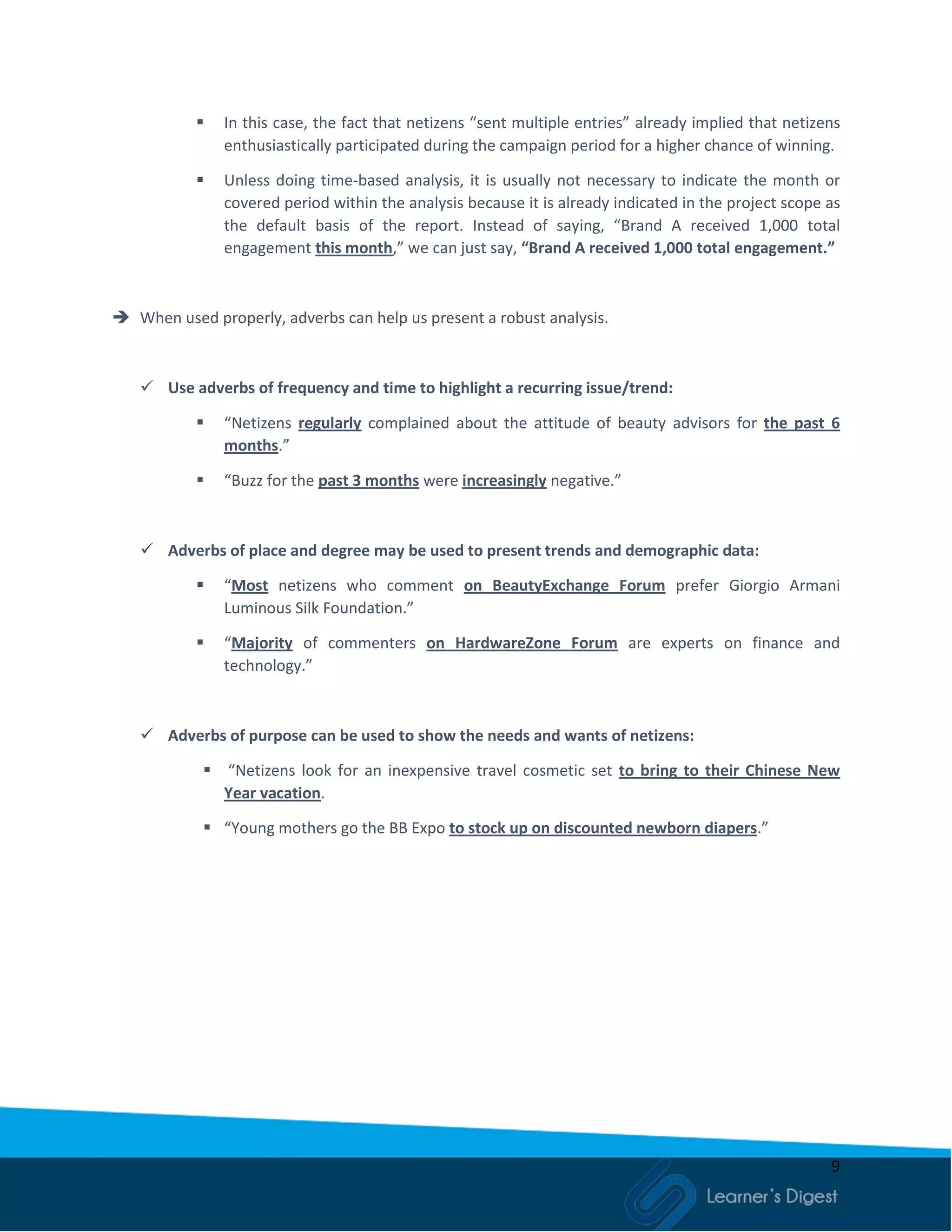 9
 In this case, the fact that netizens “sent multiple entries” already implied that netizens
enthusiastically participated during the campaign period for a higher chance of winning.
 Unless doing time-based analysis, it is usually not necessary to indicate the month or
covered period within the analysis because it is already indicated in the project scope as
the default basis of the report. Instead of saying, “Brand A received 1,000 total
engagement this month,” we can just say, “Brand A received 1,000 total engagement.”
 When used properly, adverbs can help us present a robust analysis.
 Use adverbs of frequency and time to highlight a recurring issue/trend:
 “Netizens regularly complained about the attitude of beauty advisors for the past 6
months.”
 “Buzz for the past 3 months were increasingly negative.”
 Adverbs of place and degree may be used to present trends and demographic data:
 “Most netizens who comment on BeautyExchange Forum prefer Giorgio Armani
Luminous Silk Foundation.”
 “Majority of commenters on HardwareZone Forum are experts on finance and
technology.”
 Adverbs of purpose can be used to show the needs and wants of netizens:
 “Netizens look for an inexpensive travel cosmetic set to bring to their Chinese New
Year vacation.
 “Young mothers go the BB Expo to stock up on discounted newborn diapers.”
 