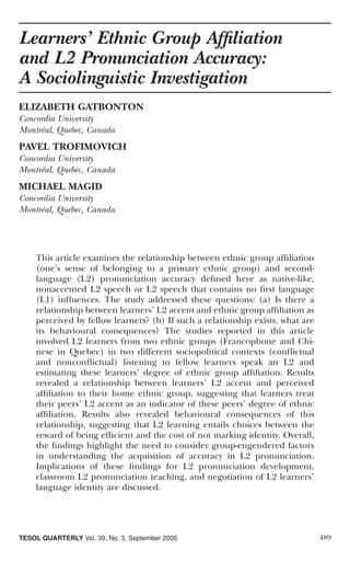 Learners’ Ethnic Group Afﬁliation
and L2 Pronunciation Accuracy:
A Sociolinguistic Investigation
ELIZABETH GATBONTON
Concordia University
Montréal, Quebec, Canada
PAVEL TROFIMOVICH
Concordia University
Montréal, Quebec, Canada
MICHAEL MAGID
Concordia University
Montréal, Quebec, Canada




    This article examines the relationship between ethnic group afﬁliation
    (one’s sense of belonging to a primary ethnic group) and second-
    language (L2) pronunciation accuracy deﬁned here as native-like,
    nonaccented L2 speech or L2 speech that contains no ﬁrst language
    (L1) inﬂuences. The study addressed these questions: (a) Is there a
    relationship between learners’ L2 accent and ethnic group afﬁliation as
    perceived by fellow learners? (b) If such a relationship exists, what are
    its behavioural consequences? The studies reported in this article
    involved L2 learners from two ethnic groups (Francophone and Chi-
    nese in Quebec) in two different sociopolitical contexts (conﬂictual
    and nonconﬂictual) listening to fellow learners speak an L2 and
    estimating these learners’ degree of ethnic group afﬁliation. Results
    revealed a relationship between learners’ L2 accent and perceived
    afﬁliation to their home ethnic group, suggesting that learners treat
    their peers’ L2 accent as an indicator of these peers’ degree of ethnic
    afﬁliation. Results also revealed behavioural consequences of this
    relationship, suggesting that L2 learning entails choices between the
    reward of being efﬁcient and the cost of not marking identity. Overall,
    the ﬁndings highlight the need to consider group-engendered factors
    in understanding the acquisition of accuracy in L2 pronunciation.
    Implications of these ﬁndings for L2 pronunciation development,
    classroom L2 pronunciation teaching, and negotiation of L2 learners’
    language identity are discussed.




TESOL QUARTERLY Vol. 39, No. 3, September 2005                                  489
 