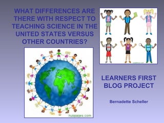 WHAT DIFFERENCES ARE
THERE WITH RESPECT TO
TEACHING SCIENCE IN THE
UNITED STATES VERSUS
OTHER COUNTRIES?
LEARNERS FIRST
BLOG PROJECT
Bernadette Scheller
 