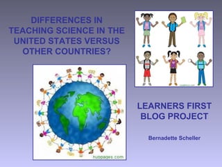 DIFFERENCES IN
TEACHING SCIENCE IN THE
UNITED STATES VERSUS
OTHER COUNTRIES?
LEARNERS FIRST
BLOG PROJECT
Bernadette Scheller
 