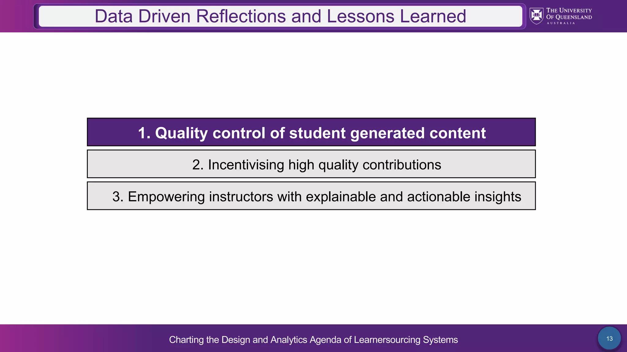 Charting the Design and Analytics Agenda of Learnersourcing Systems 13
2. Incentivising high quality contributions
1. Quality control of student generated content
3. Empowering instructors with explainable and actionable insights
Data Driven Reflections and Lessons Learned
 