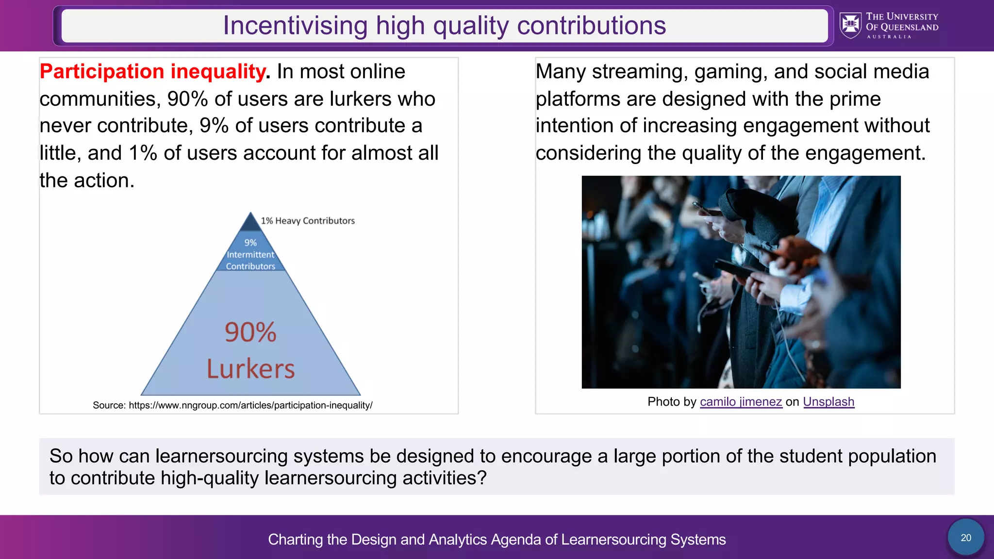 Charting the Design and Analytics Agenda of Learnersourcing Systems 20
Participation inequality. In most online
communities, 90% of users are lurkers who
never contribute, 9% of users contribute a
little, and 1% of users account for almost all
the action.
Incentivising high quality contributions
Many streaming, gaming, and social media
platforms are designed with the prime
intention of increasing engagement without
considering the quality of the engagement.
So how can learnersourcing systems be designed to encourage a large portion of the student population
to contribute high-quality learnersourcing activities?
Photo by camilo jimenez on Unsplash
Source: https://www.nngroup.com/articles/participation-inequality/
 