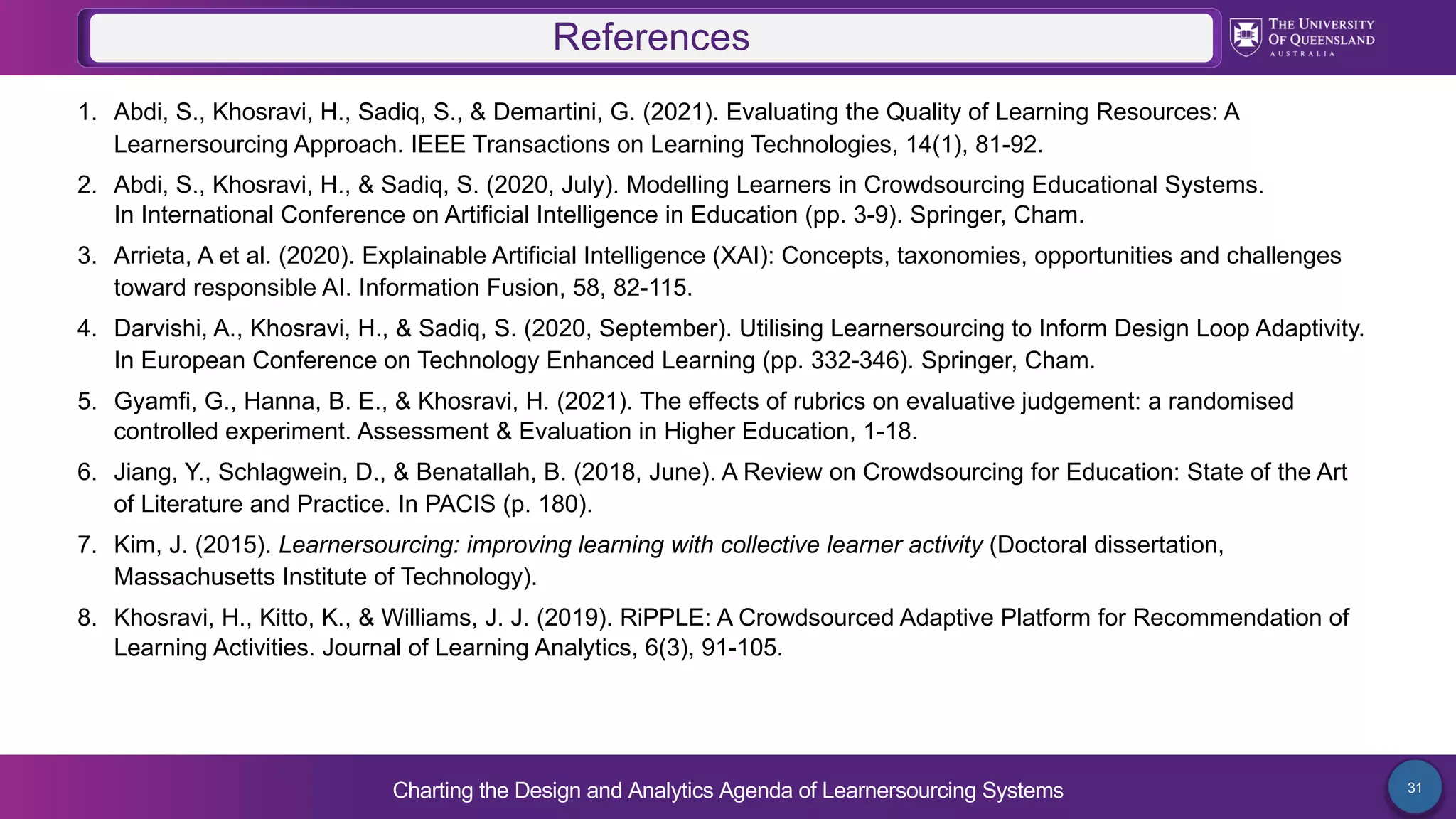 Charting the Design and Analytics Agenda of Learnersourcing Systems 31
1. Abdi, S., Khosravi, H., Sadiq, S., & Demartini, G. (2021). Evaluating the Quality of Learning Resources: A
Learnersourcing Approach. IEEE Transactions on Learning Technologies, 14(1), 81-92.
2. Abdi, S., Khosravi, H., & Sadiq, S. (2020, July). Modelling Learners in Crowdsourcing Educational Systems.
In International Conference on Artificial Intelligence in Education (pp. 3-9). Springer, Cham.
3. Arrieta, A et al. (2020). Explainable Artificial Intelligence (XAI): Concepts, taxonomies, opportunities and challenges
toward responsible AI. Information Fusion, 58, 82-115.
4. Darvishi, A., Khosravi, H., & Sadiq, S. (2020, September). Utilising Learnersourcing to Inform Design Loop Adaptivity.
In European Conference on Technology Enhanced Learning (pp. 332-346). Springer, Cham.
5. Gyamfi, G., Hanna, B. E., & Khosravi, H. (2021). The effects of rubrics on evaluative judgement: a randomised
controlled experiment. Assessment & Evaluation in Higher Education, 1-18.
6. Jiang, Y., Schlagwein, D., & Benatallah, B. (2018, June). A Review on Crowdsourcing for Education: State of the Art
of Literature and Practice. In PACIS (p. 180).
7. Kim, J. (2015). Learnersourcing: improving learning with collective learner activity (Doctoral dissertation,
Massachusetts Institute of Technology).
8. Khosravi, H., Kitto, K., & Williams, J. J. (2019). RiPPLE: A Crowdsourced Adaptive Platform for Recommendation of
Learning Activities. Journal of Learning Analytics, 6(3), 91-105.
References
 