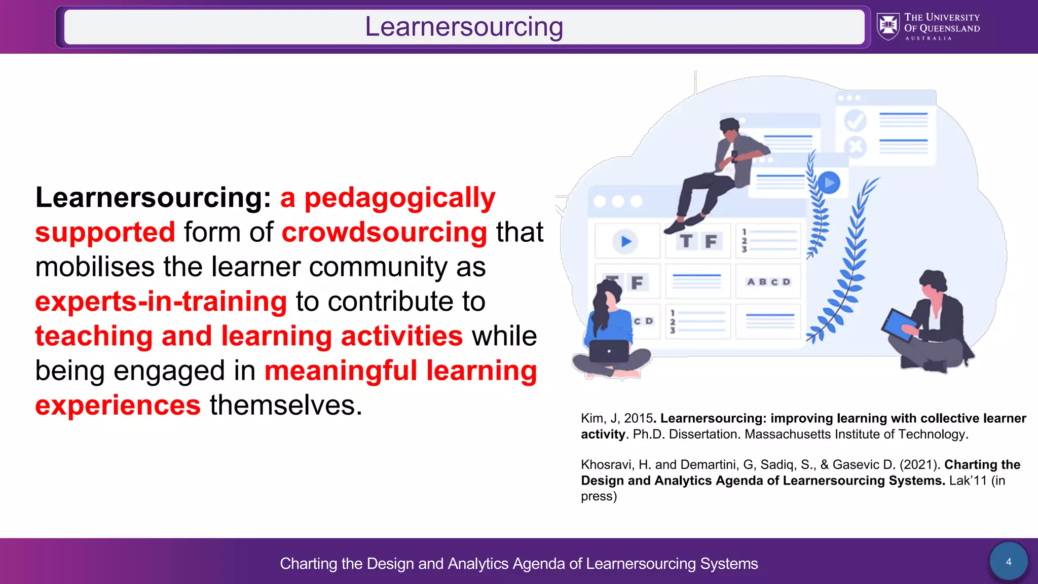 Charting the Design and Analytics Agenda of Learnersourcing Systems 4
Learnersourcing: a pedagogically
supported form of crowdsourcing that
mobilises the learner community as
experts-in-training to contribute to
teaching and learning activities while
being engaged in meaningful learning
experiences themselves.
Learnersourcing
Kim, J, 2015. Learnersourcing: improving learning with collective learner
activity. Ph.D. Dissertation. Massachusetts Institute of Technology.
Khosravi, H. and Demartini, G, Sadiq, S., & Gasevic D. (2021). Charting the
Design and Analytics Agenda of Learnersourcing Systems. Lak’11 (in
press)
 