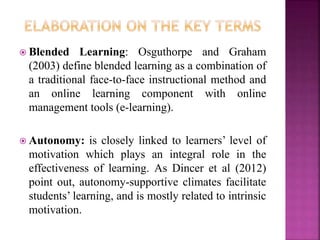  Blended Learning: Osguthorpe and Graham
(2003) define blended learning as a combination of
a traditional face-to-face instructional method and
an online learning component with online
management tools (e-learning).
 Autonomy: is closely linked to learners’ level of
motivation which plays an integral role in the
effectiveness of learning. As Dincer et al (2012)
point out, autonomy-supportive climates facilitate
students’ learning, and is mostly related to intrinsic
motivation.
 