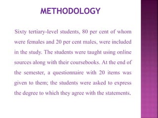 Sixty tertiary-level students, 80 per cent of whom
were females and 20 per cent males, were included
in the study. The students were taught using online
sources along with their coursebooks. At the end of
the semester, a questionnaire with 20 items was
given to them; the students were asked to express
the degree to which they agree with the statements.
 
