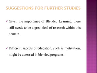  Given the importance of Blended Learning, there
still needs to be a great deal of research within this
domain.
 Different aspects of education, such as motivation,
might be assessed in blended programs.
 