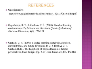  Questionnaire:
http://www.bdigital.unal.edu.co/46871/11/41821-190675-1-SP.pdf
 Osguthorpe, R. T., & Graham, C. R. (2003). Blended learning
environments: Definitions and directions.Quarterly Review of
Distance Education, 4(3), 227-233.
 Graham, C. R. (2006). Blended learning systems: Definition,
current trends, and future directions. In C. J. Bonk & C. R.
Graham (Eds.), The handbook of blended learning: Global
perspectives, local designs (pp. 3-21). San Francisco, CA: Pfeiffer.
 