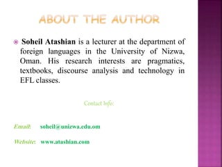  Soheil Atashian is a lecturer at the department of
foreign languages in the University of Nizwa,
Oman. His research interests are pragmatics,
textbooks, discourse analysis and technology in
EFL classes.
Contact Info:
Email: soheil@unizwa.edu.om
Website: www.atashian.com
 