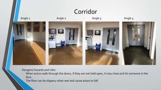 Corridor
Angle 1 Angle 2 Angle 4Angle 3
Dangers/ hazards and risks:
- When actors walk through the doors, if they are not held open, it may close and hit someone in the
face.
- The floor can be slippery when wet and cause actors to fall.
 