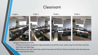 Classroom
Angle 1 Angle 2 Angle 3 Angle 4
Dangers/ hazards and risks:
- If chairs and tables are placed inappropriately around the room, actors may hit into them and trip
over chair and table legs.
- When actors enter the room they need to be aware of the bins that are closed to the door because
they may trip over them.
 