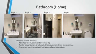 Bathroom (Home)
Angle 1 Angle 2 Angle 3 Angle 4
Dangers/ hazards and risks:
- If the floor is wet, actors and crew may slip
- If water is near camera or other electrical equipment it may cause damage
- Actors may burn themselves if hot tap or radiator is turned on.
 