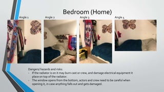 Bedroom (Home)
Angle 4Angle 2 Angle 3Angle 1
Dangers/ hazards and risks:
- If the radiator is on it may burn cast or crew, and damage electrical equipment it
place on top of the radiator.
- The window opens from the bottom, actors and crew need to be careful when
opening it, in case anything falls out and gets damaged.
 