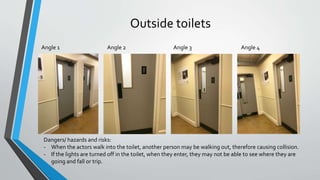 Outside toilets
Angle 1 Angle 2 Angle 3 Angle 4
Dangers/ hazards and risks:
- When the actors walk into the toilet, another person may be walking out, therefore causing collision.
- If the lights are turned off in the toilet, when they enter, they may not be able to see where they are
going and fall or trip.
 