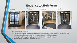Entrance to Sixth Form
Angle 1 Angle 4Angle 2 Angle 3
Dangers/ hazards and risks:
- The floor may be wet due to people walking from outside to inside, therefore actors may slip.
- The automatic doors may close on the actors when are walking through.
- At reception, it may get very busy, causing actors and people to trip up.
- Actors may be unaware of stairs and trip up.
 