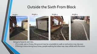 Outside the Sixth From Block
Angle 1 Angle 2 Angle 3 Angle 4
Dangers/ hazards and risks:
- If it is cold, wet or frosty, the ground may be unsuitable to walk on and actors may slip over.
- If filming is done during busy times, people walking the other way may collide with the actors.
 