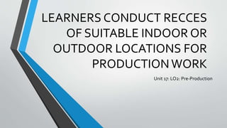 LEARNERS CONDUCT RECCES
OF SUITABLE INDOOR OR
OUTDOOR LOCATIONS FOR
PRODUCTIONWORK
Unit 17: LO2: Pre-Production
 