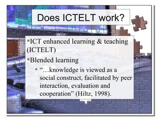 Does ICTELT work? ICT enhanced learning & teaching (ICTELT) Blended learning “… knowledge is viewed as a social construct, facilitated by peer interaction, evaluation and cooperation” (Hiltz, 1998).  