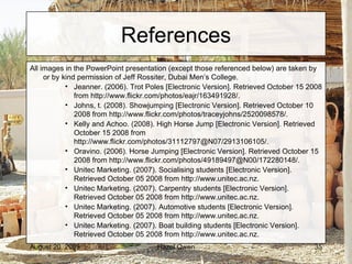 References All images in the PowerPoint presentation (except those referenced below) are taken by  or by kind permission of Jeff Rossiter, Dubai Men’s College. Jeanner. (2006). Trot Poles [Electronic Version]. Retrieved October 15 2008 from http://www.flickr.com/photos/eajr/163491928/. Johns, t. (2008). Showjumping [Electronic Version]. Retrieved October 10 2008 from http://www.flickr.com/photos/traceyjohns/2520098578/. Kelly and Achoo. (2008). High Horse Jump [Electronic Version]. Retrieved October 15 2008 from http://www.flickr.com/photos/31112797@N07/2913106105/. Oravino. (2006). Horse Jumping [Electronic Version]. Retrieved October 15 2008 from http://www.flickr.com/photos/49189497@N00/172280148/. Unitec Marketing. (2007). Socialising students [Electronic Version]. Retrieved October 05 2008 from http://www.unitec.ac.nz. Unitec Marketing. (2007). Carpentry students [Electronic Version]. Retrieved October 05 2008 from http://www.unitec.ac.nz. Unitec Marketing. (2007). Automotive students [Electronic Version]. Retrieved October 05 2008 from http://www.unitec.ac.nz. Unitec Marketing. (2007). Boat building students [Electronic Version]. Retrieved October 05 2008 from http://www.unitec.ac.nz. 