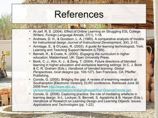 References Al-Jarf, R. S. (2004). Effect of Online Learning on Struggling ESL College Writers.  Foreign Language Annals, 37 (1), 1-18. Andrews, D. H., & Goodson, L. A. (1980). A comparative analysis of models for instructional design  Journal of Instructional Development, 3 (4), 2-15. Armitage, S., & O’Leary, R. (2003).  A guide for learning technologists . York: Learning and Teaching Support Network (LTSN). Barnett, R., & Coate, K. (2005).  Engaging the curriculum in higher education . Maidenhead, UK: Open University Press. Bonk, C. J., Kim, K. J., & Zeng, T. (2004). Future directions of blended learning in higher education and workplace learning settings. In C. J. Bonk & C. R. Graham (Eds.),  Handbook of blended learning: Global Perspectives, local designs  (pp. 100-127). San Francisco, CA: Pfeiffer Publishing. Conole, G. (2005). Bridging the gap: A review of e-learning research at Southampton [Electronic Version].  ELRC conference . Retrieved June 30 2008 from  http://www. elrc .ac. uk/download/presentations/bridgingthegap/four-GrainneConole . ppt . Conole, G. (2008). Capturing practice: the role of mediating artefacts in learning design. In L. Lockyer, S. Bennett, S. Agostinho & B. Harper (Eds.),  Handbook of Research on Learning Design and Learning Objects: Issues, Applications and Technologies  (pp. 1-22). 